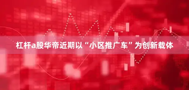 杠杆a股华帝近期以“小区推广车”为创新载体