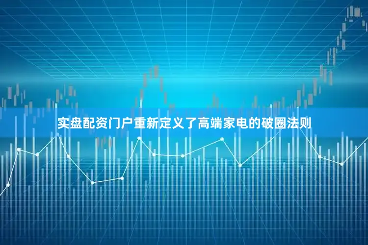 实盘配资门户重新定义了高端家电的破圈法则