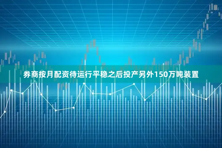 券商按月配资待运行平稳之后投产另外150万吨装置