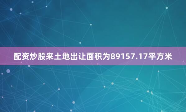 配资炒股来土地出让面积为89157.17平方米