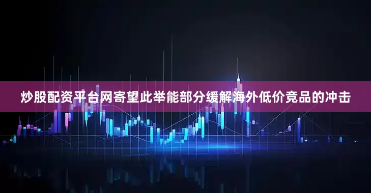 炒股配资平台网寄望此举能部分缓解海外低价竞品的冲击