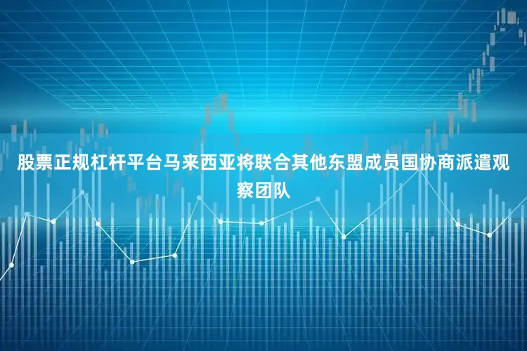 股票正规杠杆平台马来西亚将联合其他东盟成员国协商派遣观察团队