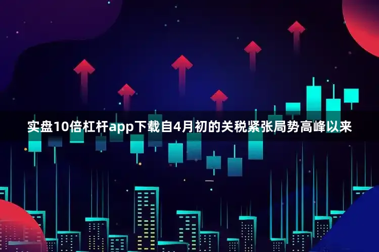 实盘10倍杠杆app下载自4月初的关税紧张局势高峰以来