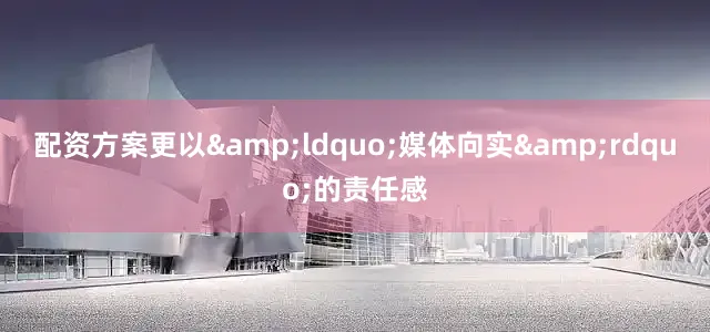 配资方案更以&ldquo;媒体向实&rdquo;的责任感